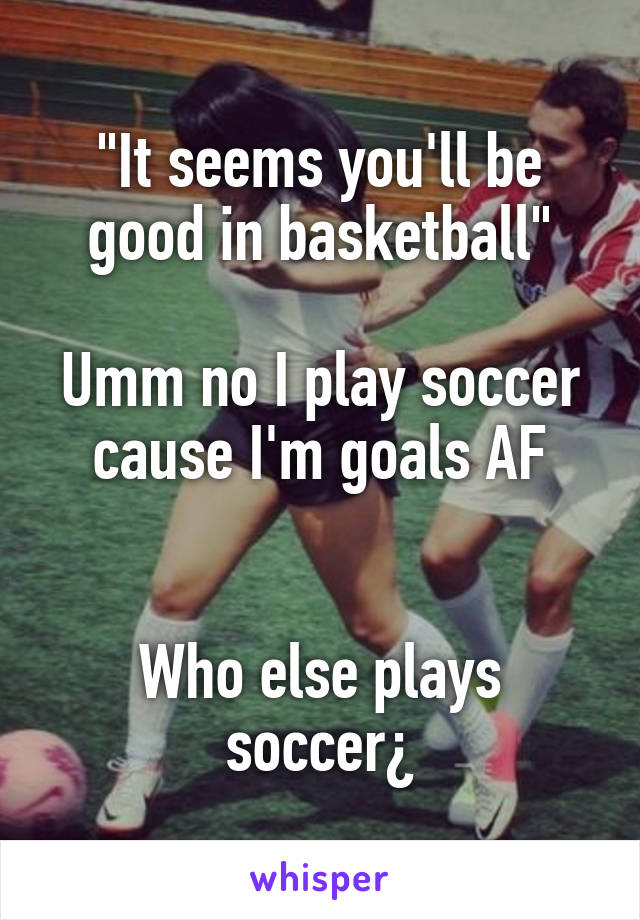 "It seems you'll be good in basketball"

Umm no I play soccer
cause I'm goals AF


Who else plays soccer¿