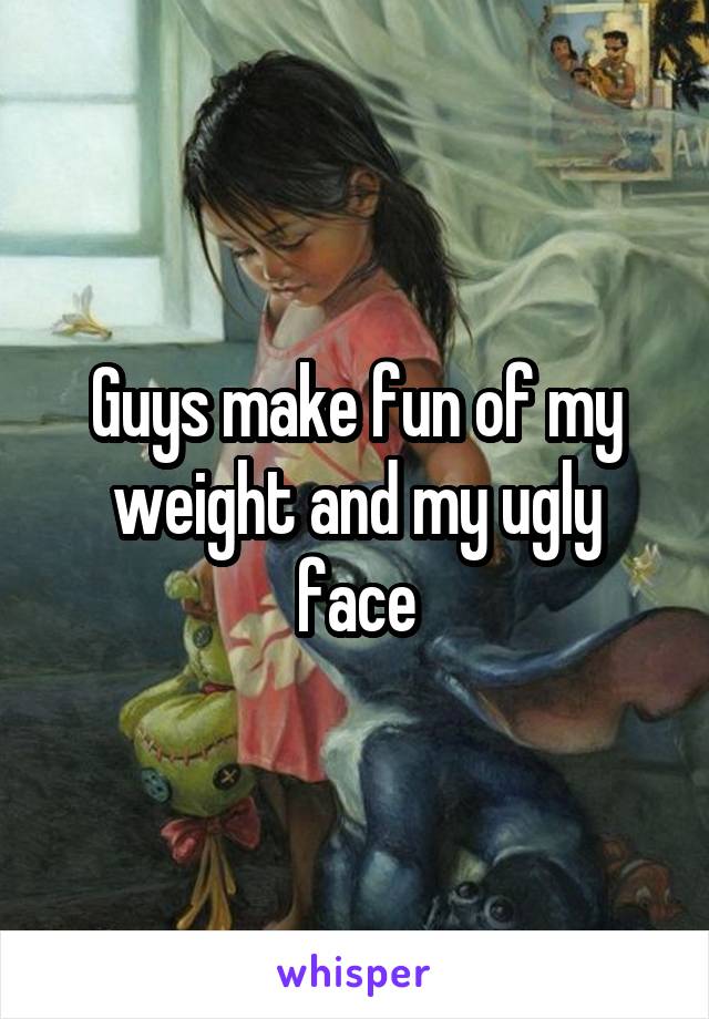 Guys make fun of my weight and my ugly face