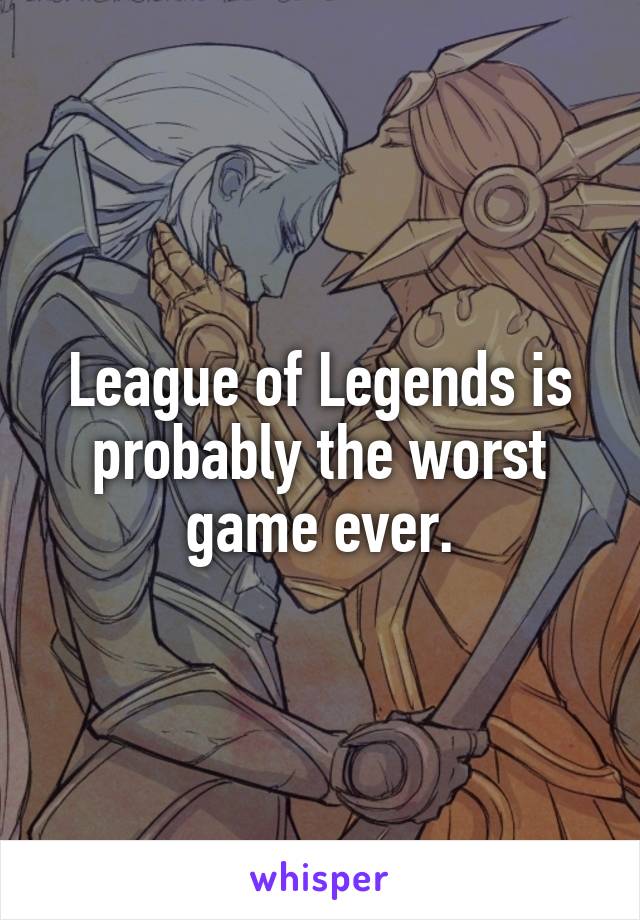 League of Legends is probably the worst game ever.