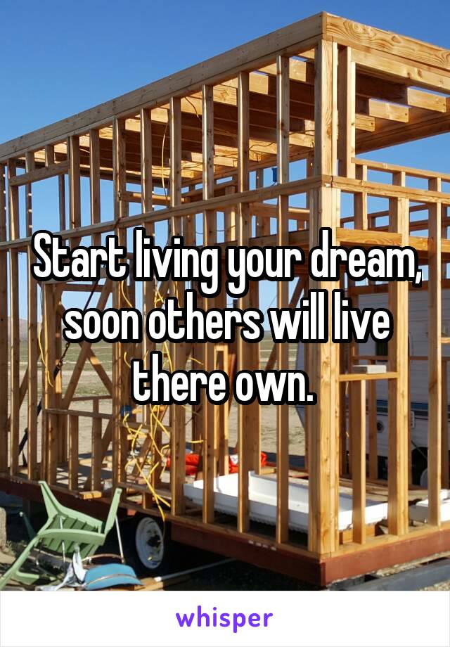 Start living your dream, soon others will live there own. 