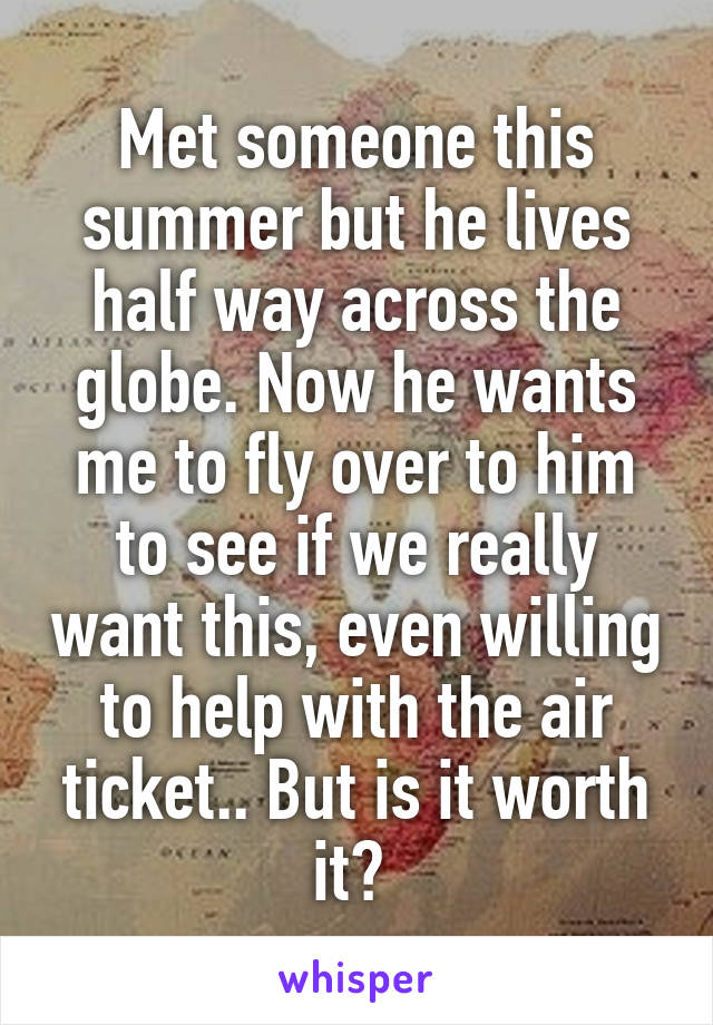 Met someone this summer but he lives half way across the globe. Now he wants me to fly over to him to see if we really want this, even willing to help with the air ticket.. But is it worth it? 