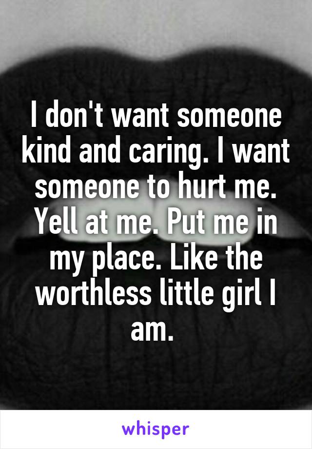 I don't want someone kind and caring. I want someone to hurt me. Yell at me. Put me in my place. Like the worthless little girl I am. 