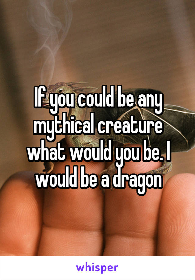 If you could be any mythical creature what would you be. I would be a dragon