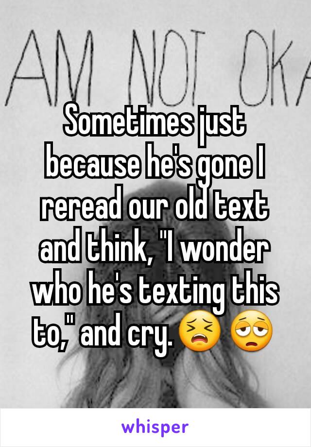 Sometimes just because he's gone I reread our old text and think, "I wonder who he's texting this to," and cry.😣😩