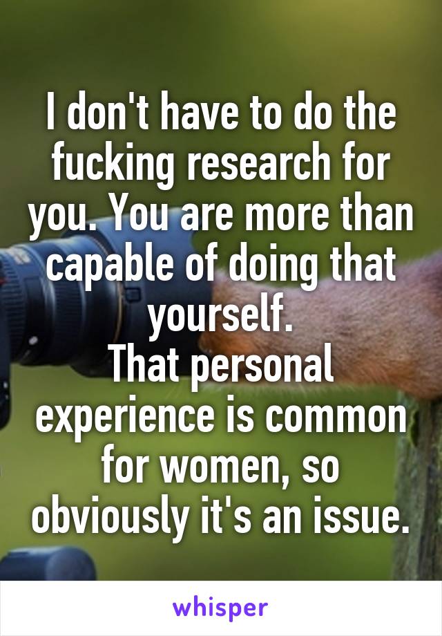 I don't have to do the fucking research for you. You are more than capable of doing that yourself.
That personal experience is common for women, so obviously it's an issue.