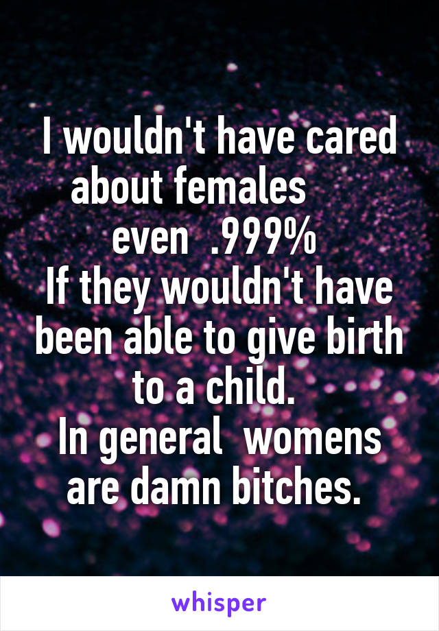 I wouldn't have cared about females       even  .999% 
If they wouldn't have been able to give birth to a child. 
In general  womens are damn bitches. 