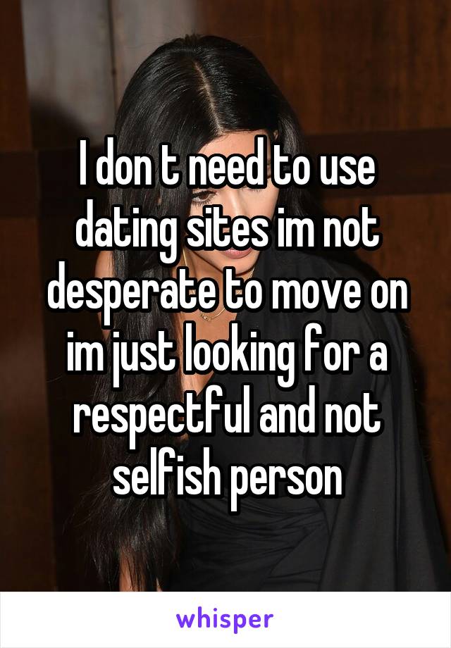 I don t need to use dating sites im not desperate to move on im just looking for a respectful and not selfish person