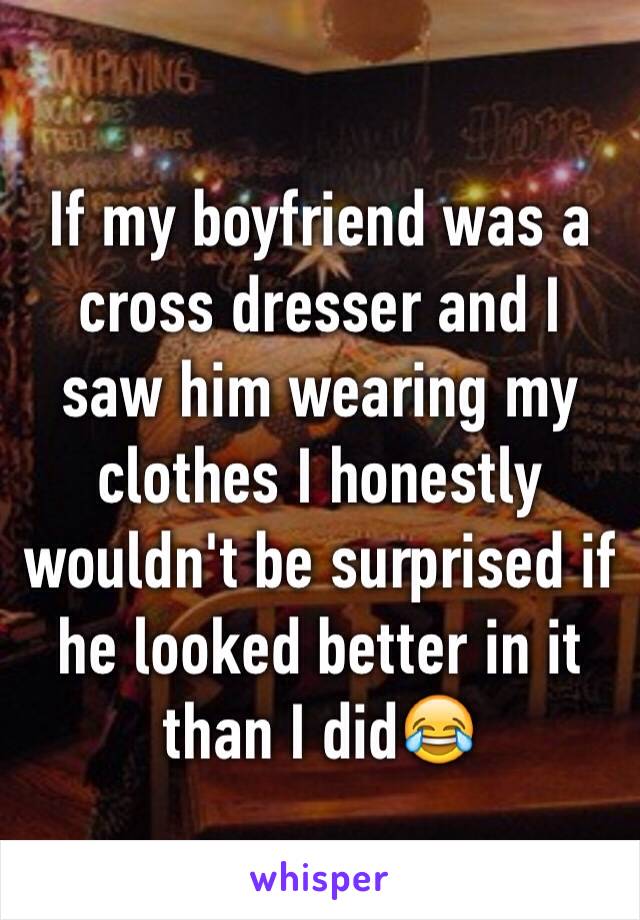 If my boyfriend was a cross dresser and I saw him wearing my clothes I honestly wouldn't be surprised if he looked better in it than I did😂
