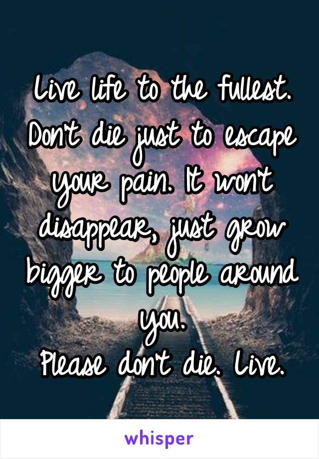 Live life to the fullest. Don't die just to escape your pain. It won't disappear, just grow bigger to people around you.
Please don't die. Live.