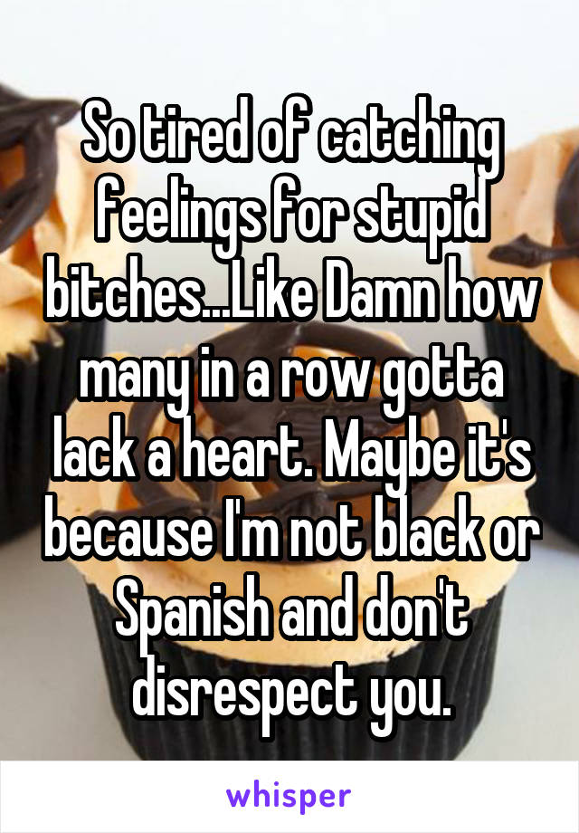 So tired of catching feelings for stupid bitches...Like Damn how many in a row gotta lack a heart. Maybe it's because I'm not black or Spanish and don't disrespect you.