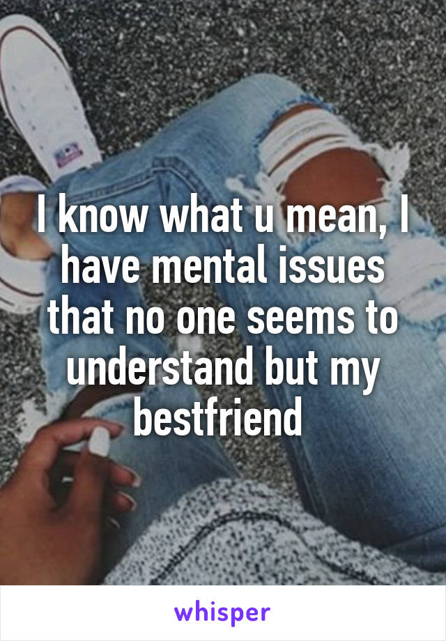 I know what u mean, I have mental issues that no one seems to understand but my bestfriend 