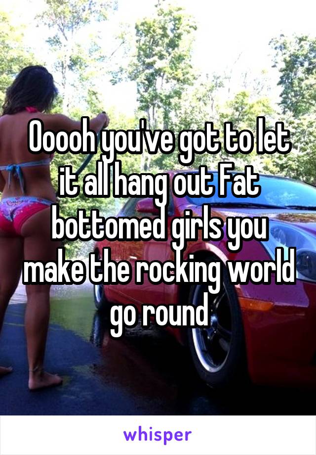 Ooooh you've got to let it all hang out Fat bottomed girls you make the rocking world go round