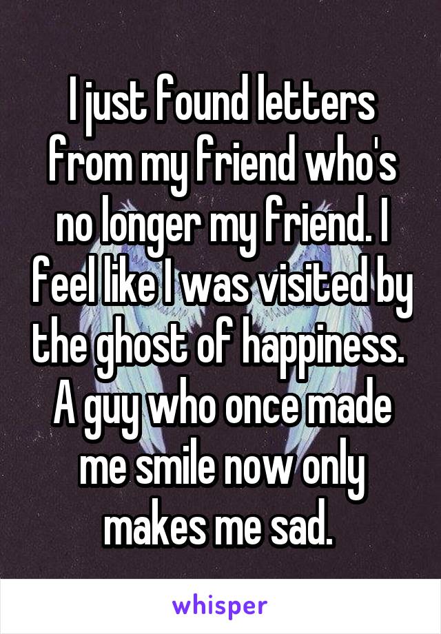 I just found letters from my friend who's no longer my friend. I feel like I was visited by the ghost of happiness.  A guy who once made me smile now only makes me sad. 