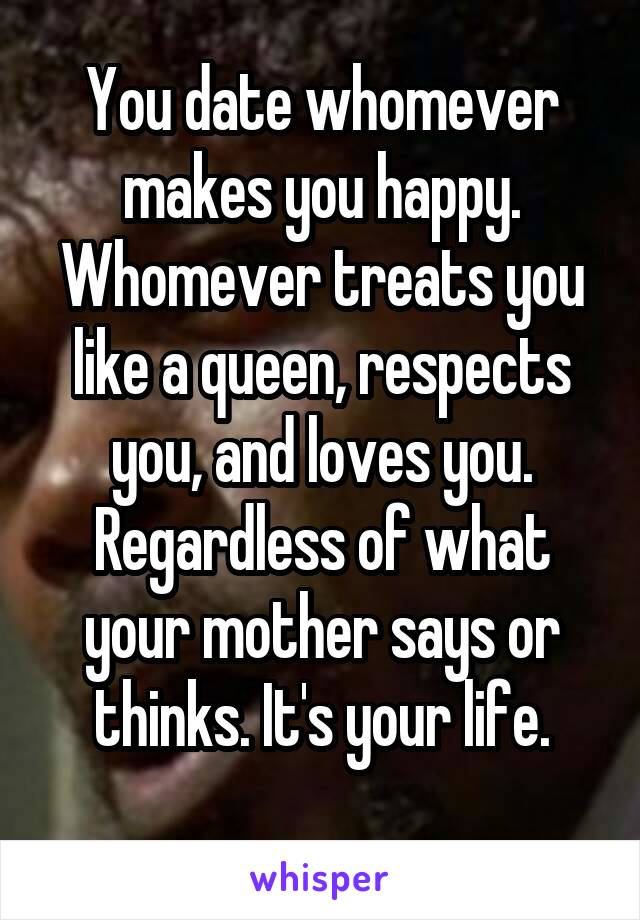 You date whomever makes you happy. Whomever treats you like a queen, respects you, and loves you. Regardless of what your mother says or thinks. It's your life.
