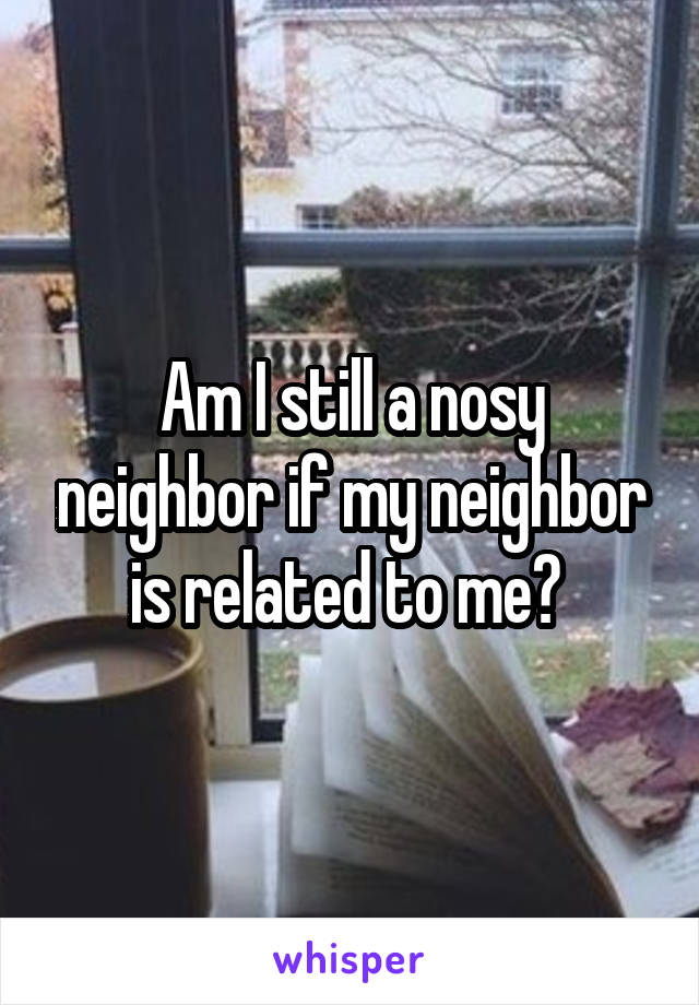 Am I still a nosy neighbor if my neighbor is related to me? 