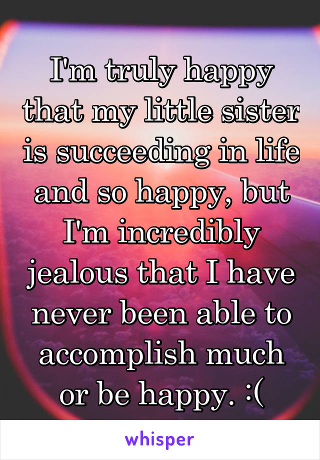 I'm truly happy that my little sister is succeeding in life and so happy, but I'm incredibly jealous that I have never been able to accomplish much or be happy. :(