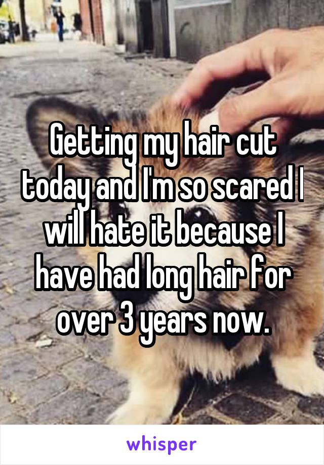 Getting my hair cut today and I'm so scared I will hate it because I have had long hair for over 3 years now.