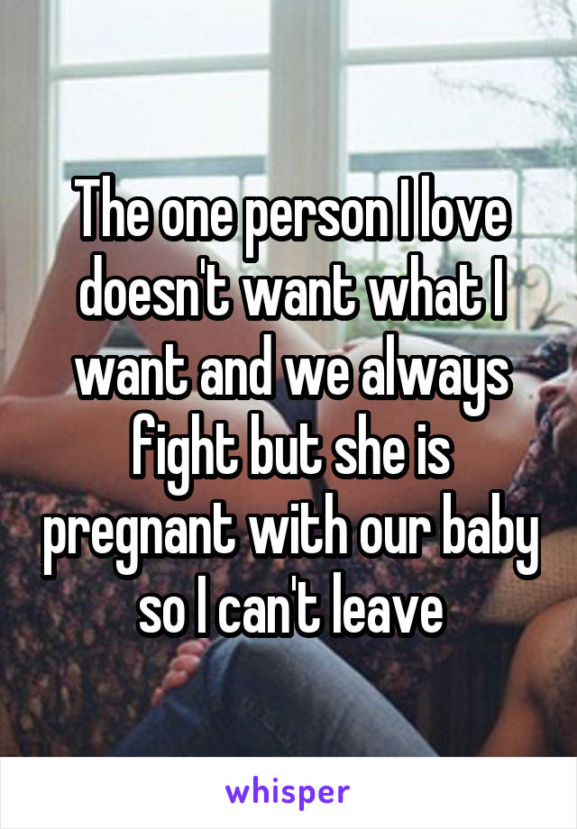 The one person I love doesn't want what I want and we always fight but she is pregnant with our baby so I can't leave