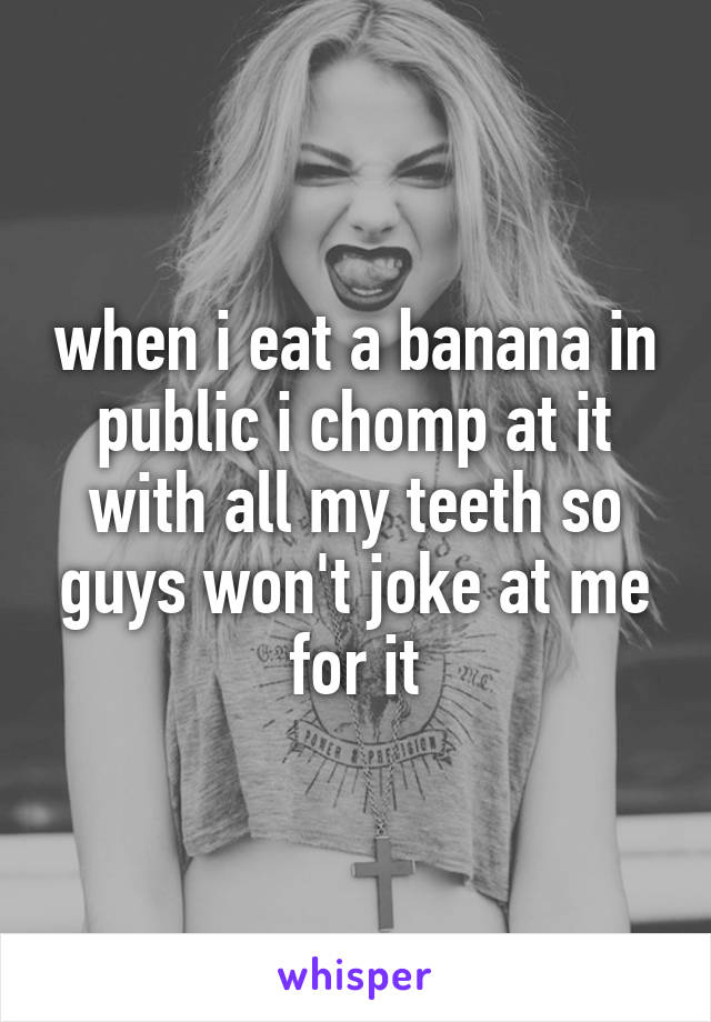 when i eat a banana in public i chomp at it with all my teeth so guys won't joke at me for it