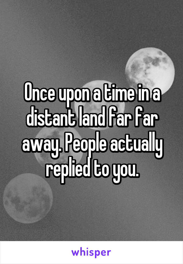 Once upon a time in a distant land far far away. People actually replied to you.