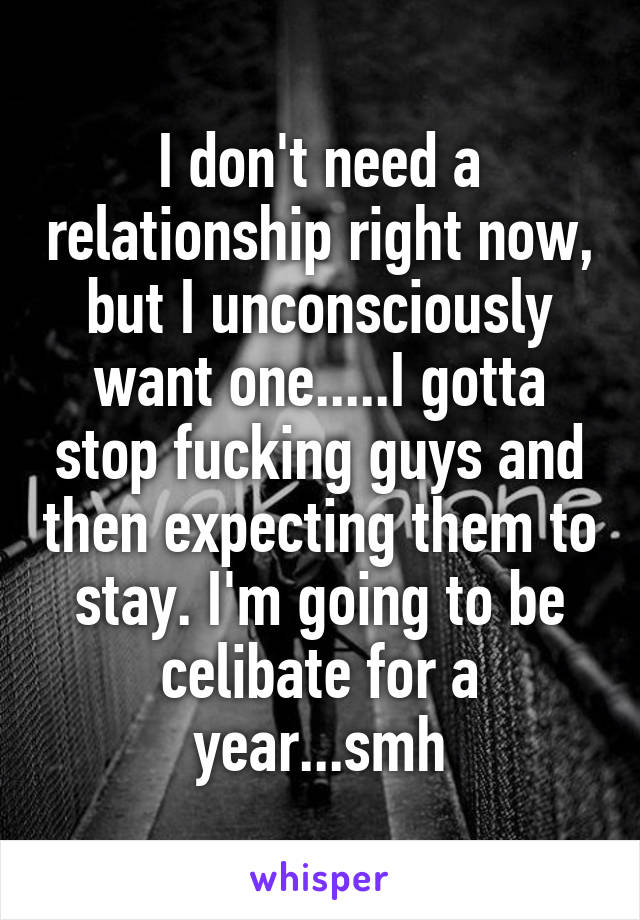 I don't need a relationship right now, but I unconsciously want one.....I gotta stop fucking guys and then expecting them to stay. I'm going to be celibate for a year...smh