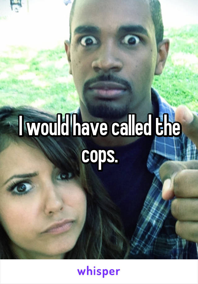 I would have called the cops.