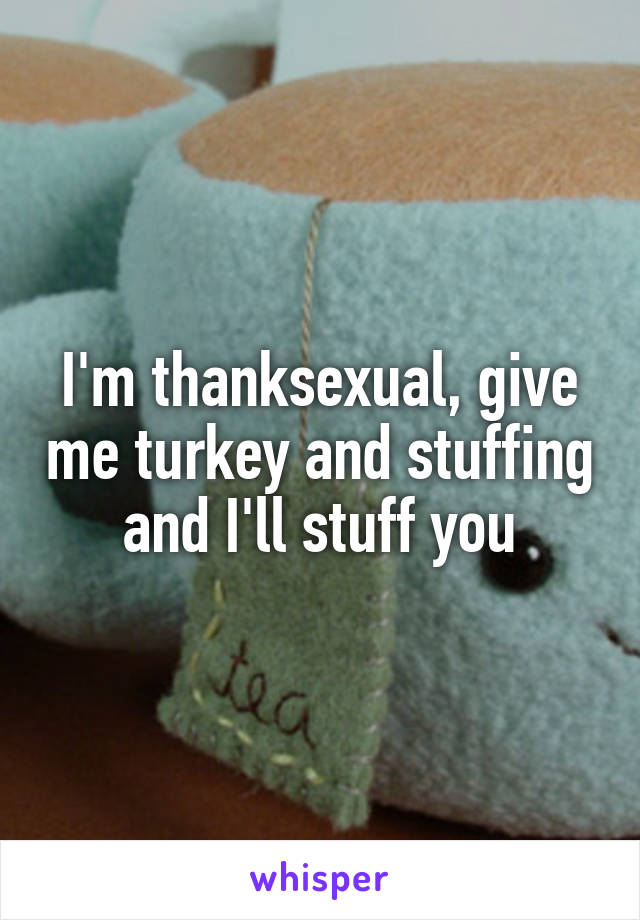 I'm thanksexual, give me turkey and stuffing and I'll stuff you