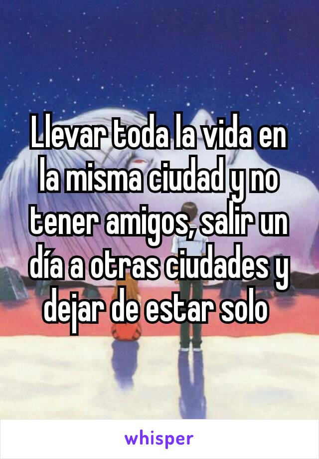 Llevar toda la vida en la misma ciudad y no tener amigos, salir un día a otras ciudades y dejar de estar solo 