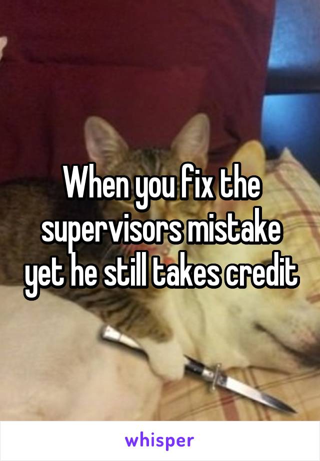 When you fix the supervisors mistake yet he still takes credit