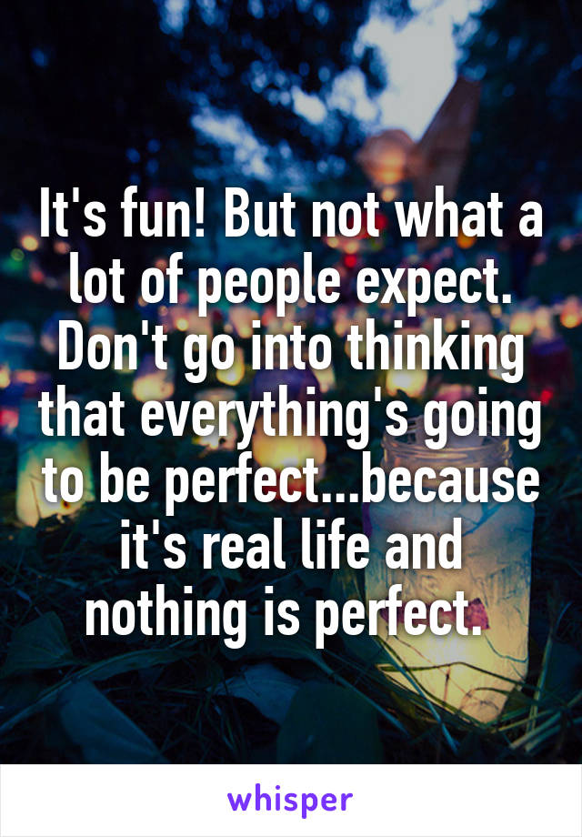 It's fun! But not what a lot of people expect. Don't go into thinking that everything's going to be perfect...because it's real life and nothing is perfect. 