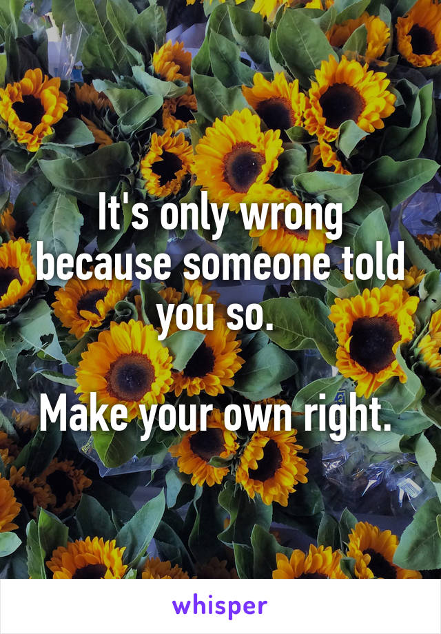 It's only wrong because someone told you so. 

Make your own right. 