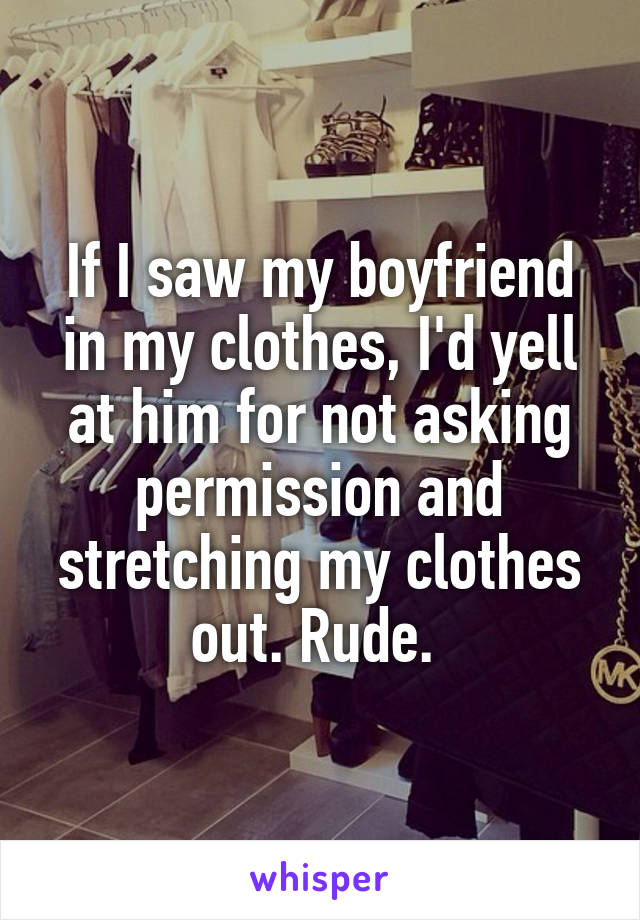 If I saw my boyfriend in my clothes, I'd yell at him for not asking permission and stretching my clothes out. Rude. 