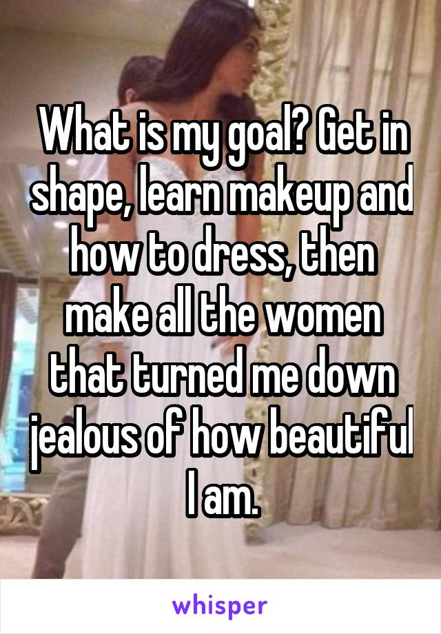 What is my goal? Get in shape, learn makeup and how to dress, then make all the women that turned me down jealous of how beautiful I am.