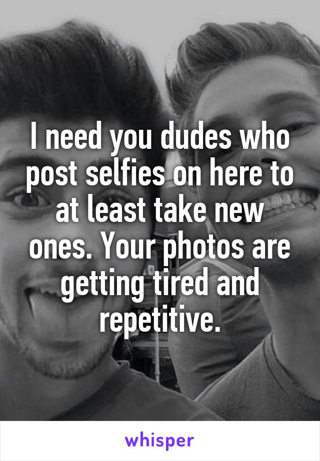 I need you dudes who post selfies on here to at least take new ones. Your photos are getting tired and repetitive.