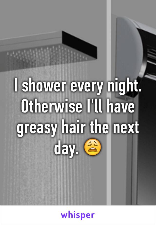 I shower every night. Otherwise I'll have greasy hair the next day. 😩