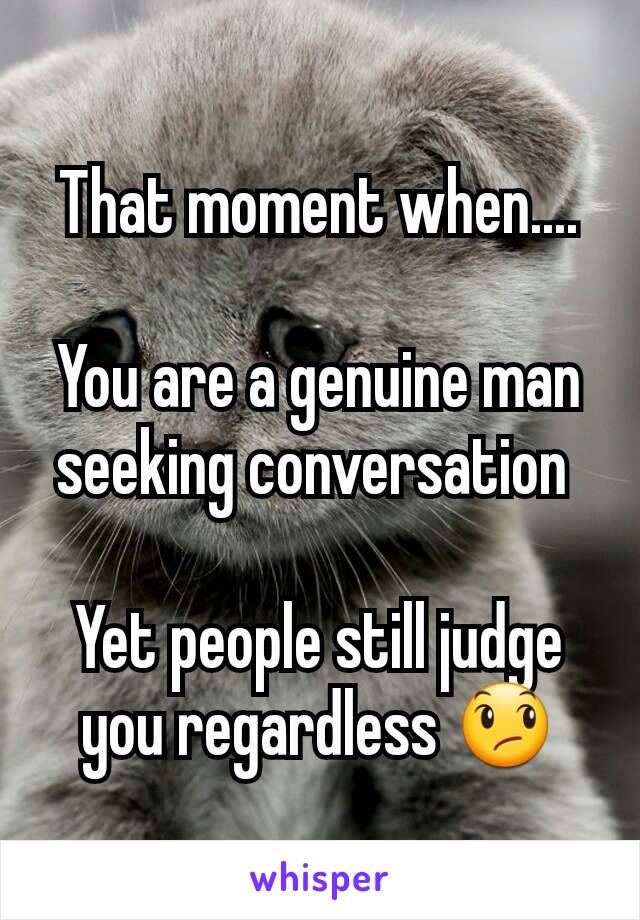 That moment when....

You are a genuine man seeking conversation 

Yet people still judge you regardless 😞