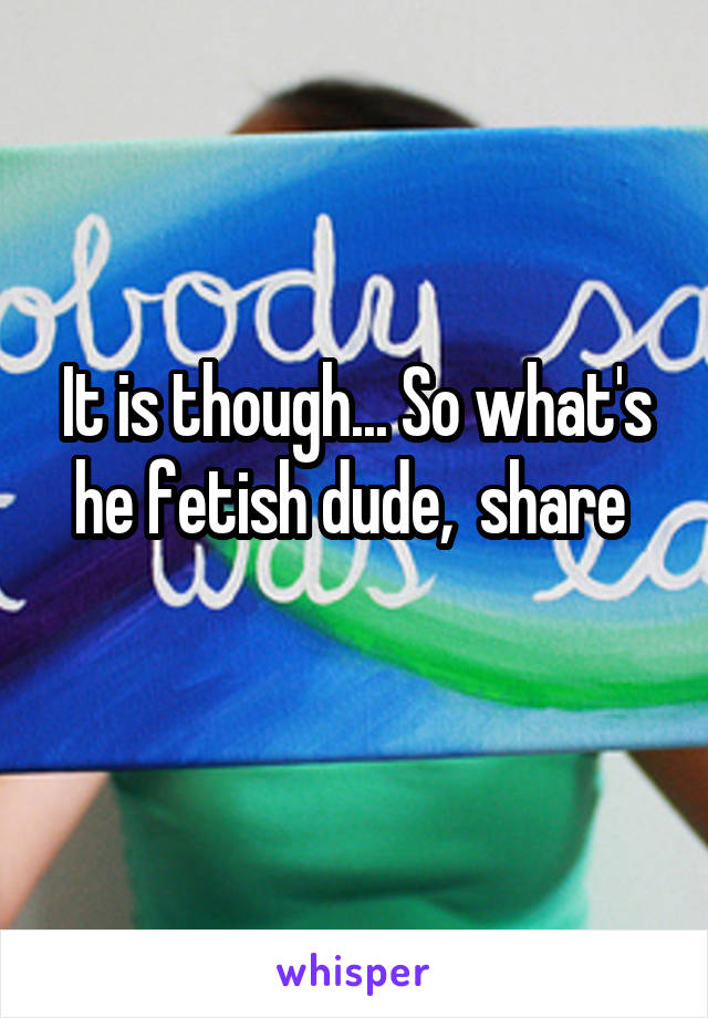 It is though... So what's he fetish dude,  share 
