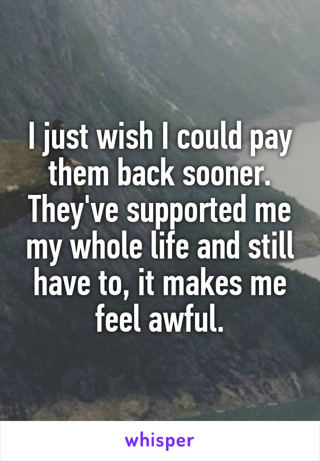 I just wish I could pay them back sooner. They've supported me my whole life and still have to, it makes me feel awful.