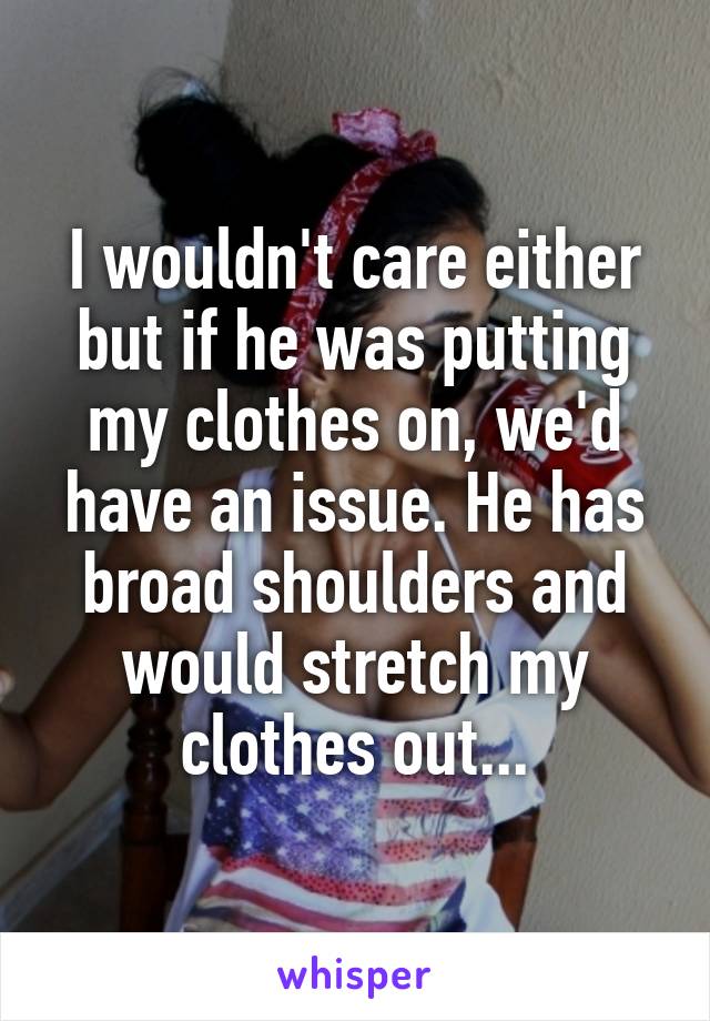 I wouldn't care either but if he was putting my clothes on, we'd have an issue. He has broad shoulders and would stretch my clothes out...