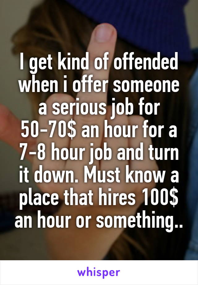 I get kind of offended when i offer someone a serious job for 50-70$ an hour for a 7-8 hour job and turn it down. Must know a place that hires 100$ an hour or something..