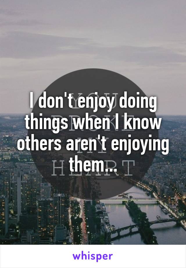 I don't enjoy doing things when I know others aren't enjoying them...