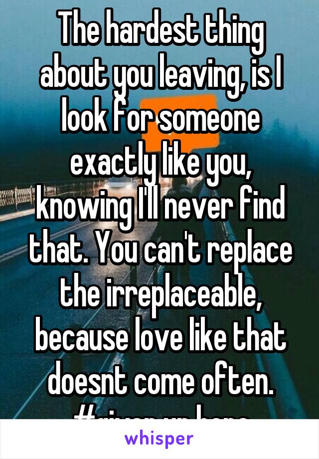 The hardest thing about you leaving, is I look for someone exactly like you, knowing I'll never find that. You can't replace the irreplaceable, because love like that doesnt come often. #given up hope