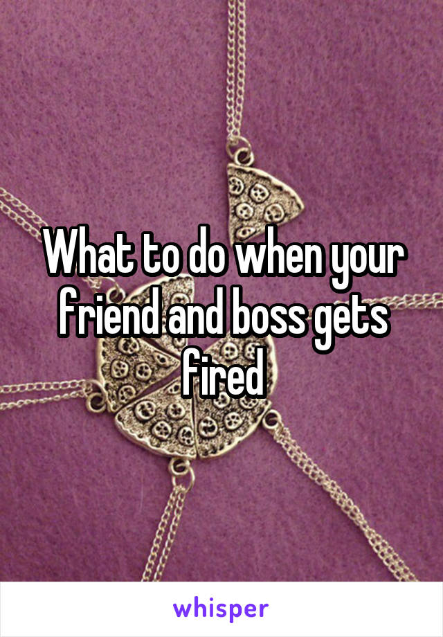 What to do when your friend and boss gets fired