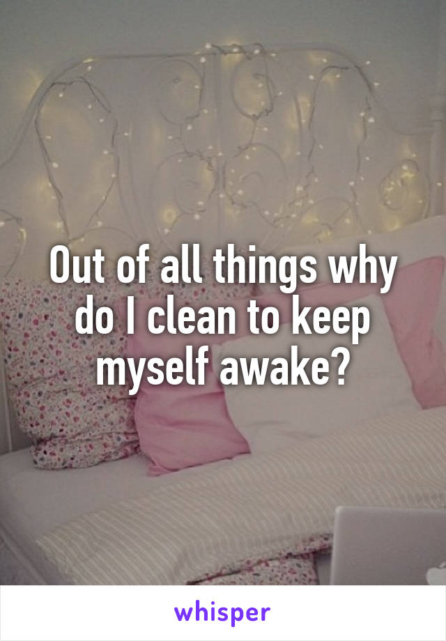 Out of all things why do I clean to keep myself awake?