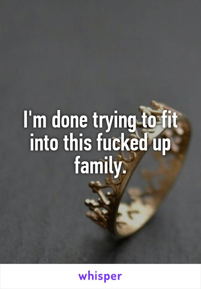 I'm done trying to fit into this fucked up family.