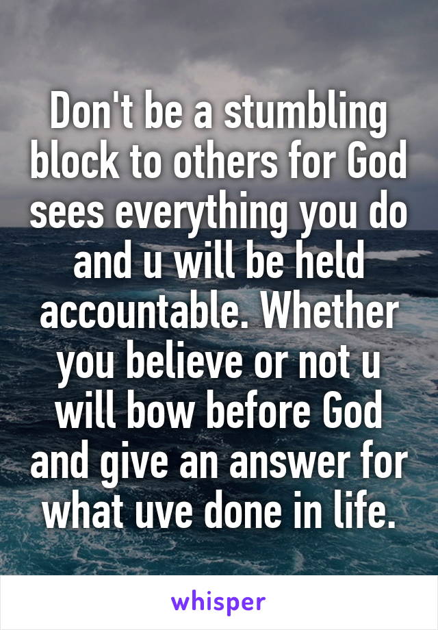 Don't be a stumbling block to others for God sees everything you do and u will be held accountable. Whether you believe or not u will bow before God and give an answer for what uve done in life.