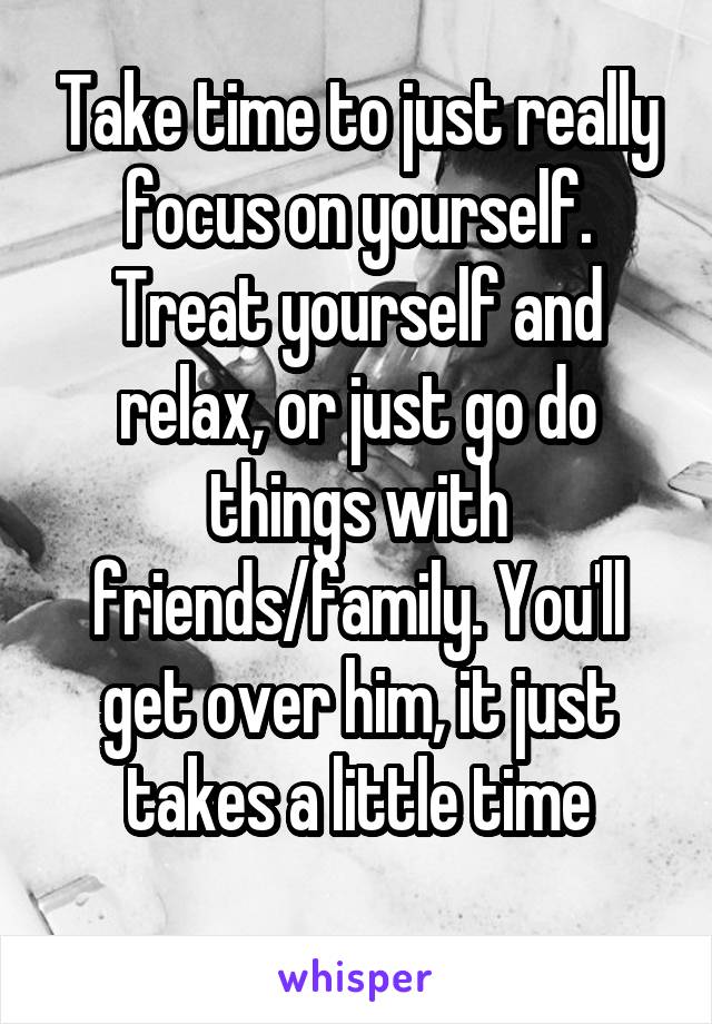 Take time to just really focus on yourself. Treat yourself and relax, or just go do things with friends/family. You'll get over him, it just takes a little time
