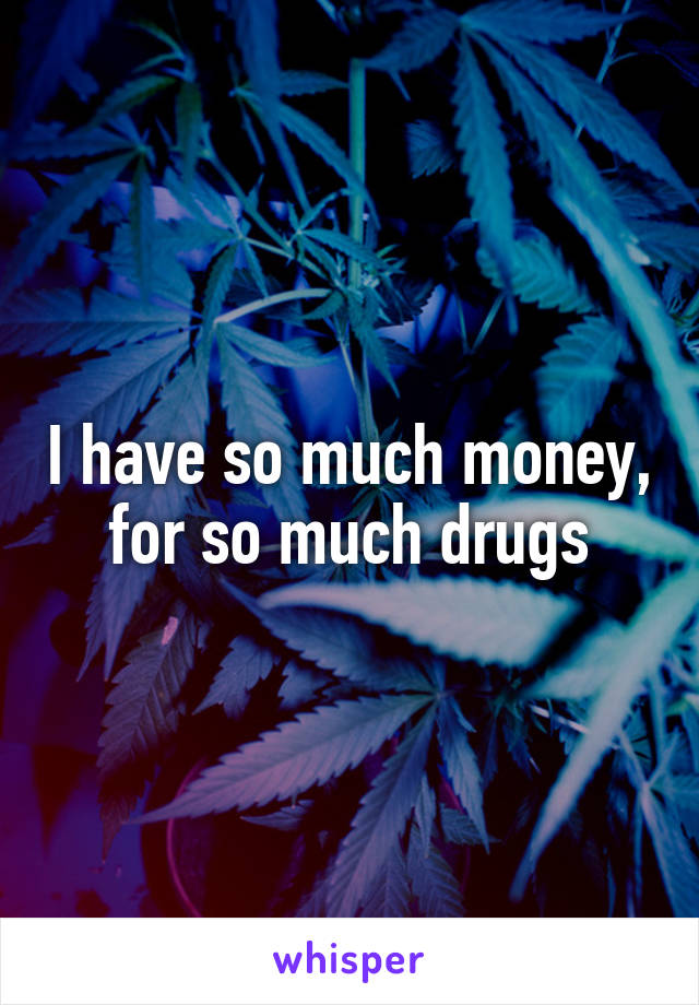 I have so much money, for so much drugs