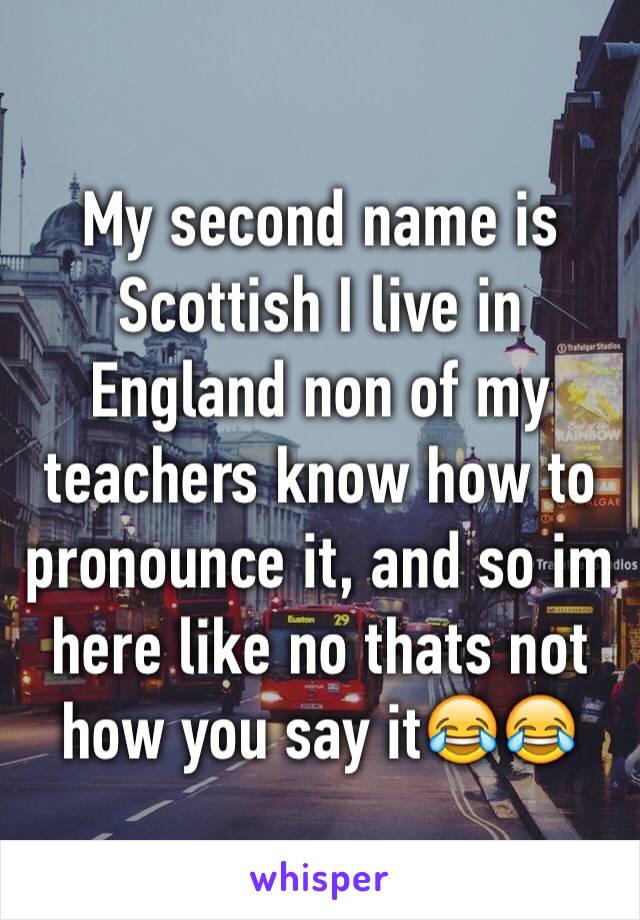 My second name is Scottish I live in England non of my teachers know how to pronounce it, and so im here like no thats not how you say it😂😂