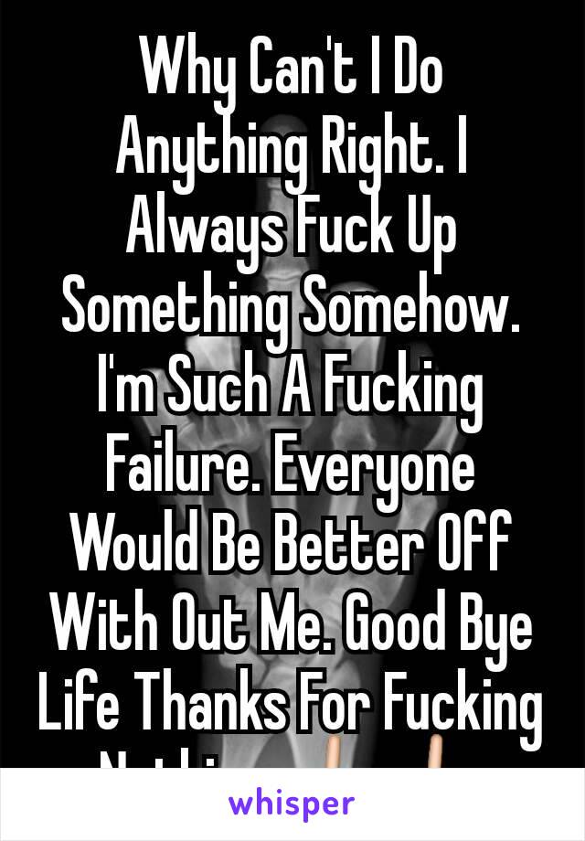 Why Can't I Do Anything Right. I Always Fuck Up Something Somehow. I'm Such A Fucking Failure. Everyone Would Be Better Off With Out Me. Good Bye Life Thanks For Fucking Nothing.🖕🖕